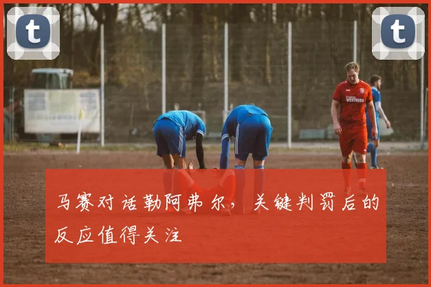 马赛对话勒阿弗尔，关键判罚后的反应值得关注