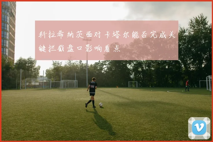科拉希纳茨面对卡塔尔能否完成关键拦截盘口影响看点