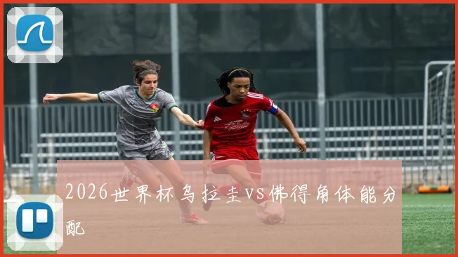2026世界杯乌拉圭vs佛得角体能分配