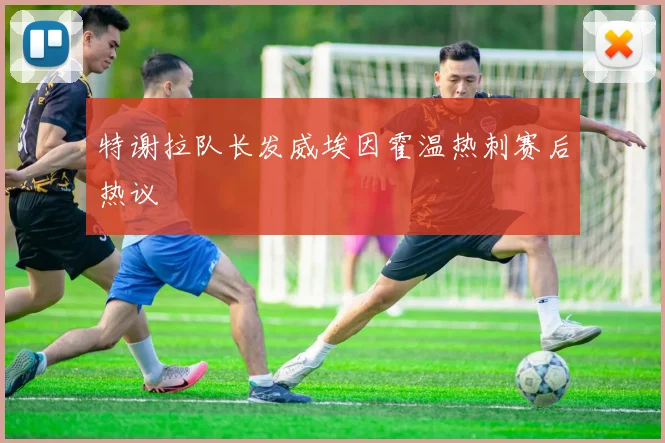 特谢拉队长发威埃因霍温热刺赛后热议