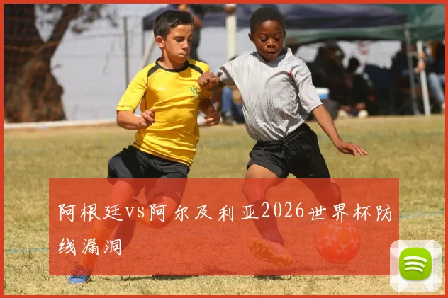 阿根廷vs阿尔及利亚2026世界杯防线漏洞