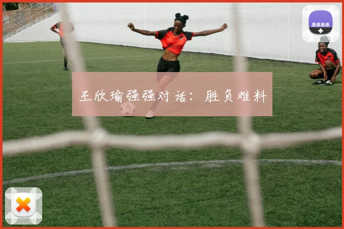 王欣瑜强强对话：胜负难料