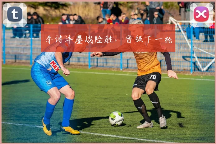 李诗沣鏖战险胜，晋级下一轮
