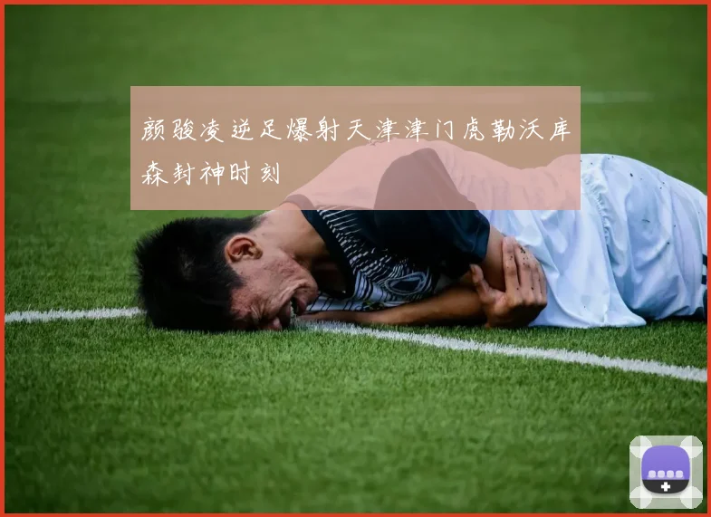 颜骏凌逆足爆射天津津门虎勒沃库森封神时刻
