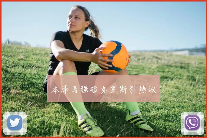 本泽马强碰克罗斯引热议