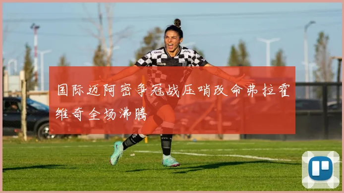 国际迈阿密争冠战压哨改命弗拉霍维奇全场沸腾
