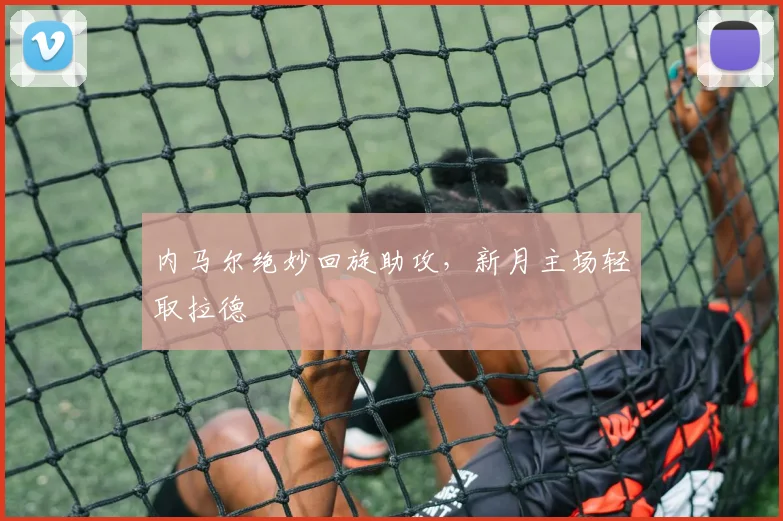 内马尔绝妙回旋助攻，新月主场轻取拉德