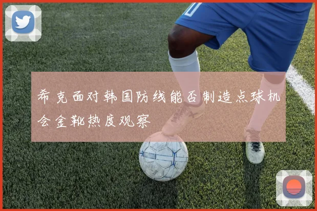 希克面对韩国防线能否制造点球机会金靴热度观察