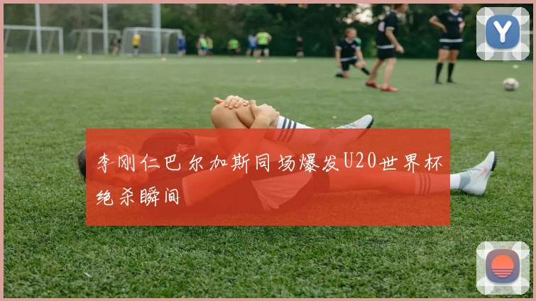 李刚仁巴尔加斯同场爆发U20世界杯绝杀瞬间