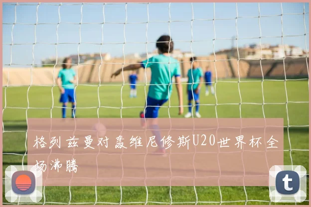 格列兹曼对轰维尼修斯U20世界杯全场沸腾