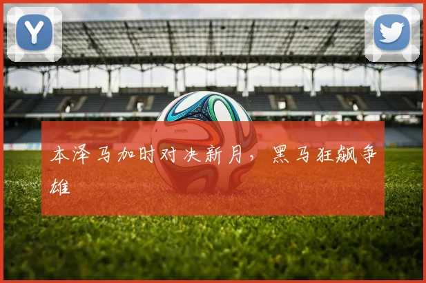 本泽马加时对决新月,黑马狂飙争雄