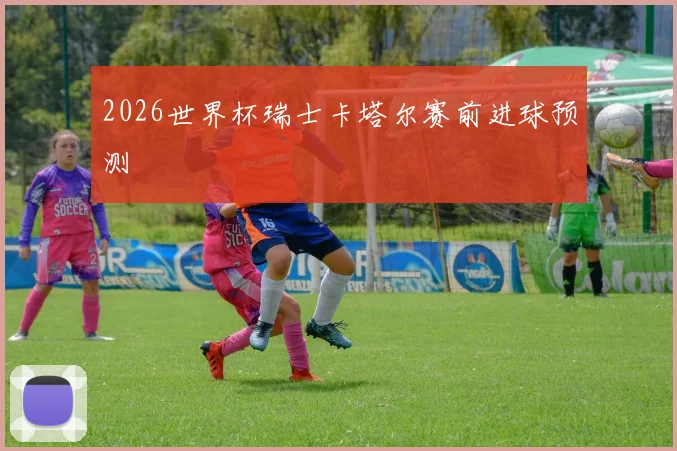 2026世界杯瑞士卡塔尔赛前进球预测