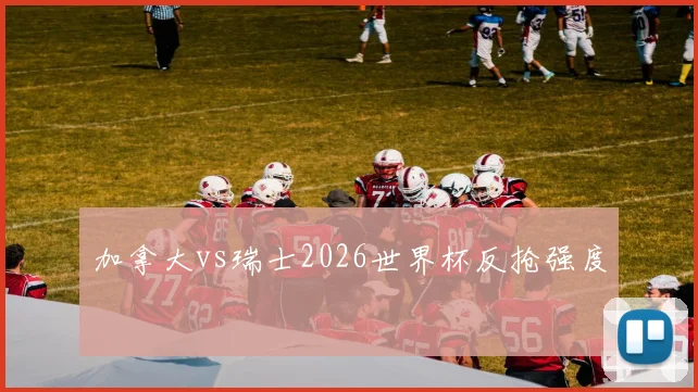 加拿大vs瑞士2026世界杯反抢强度