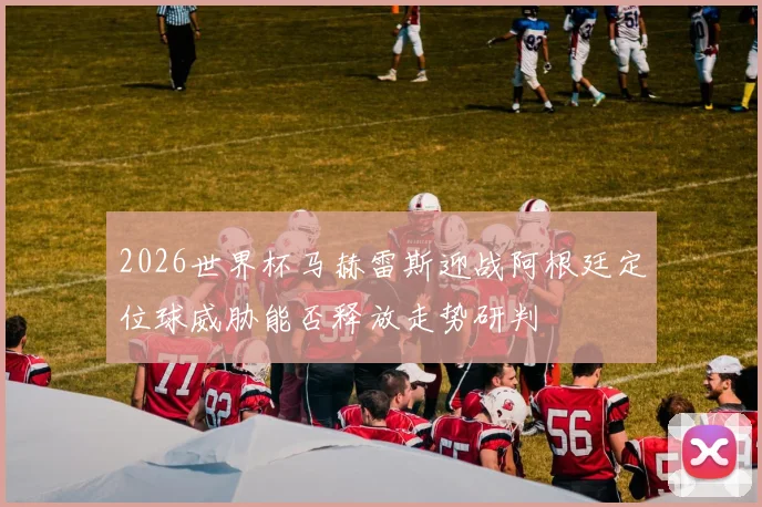 2026世界杯马赫雷斯迎战阿根廷定位球威胁能否释放走势研判