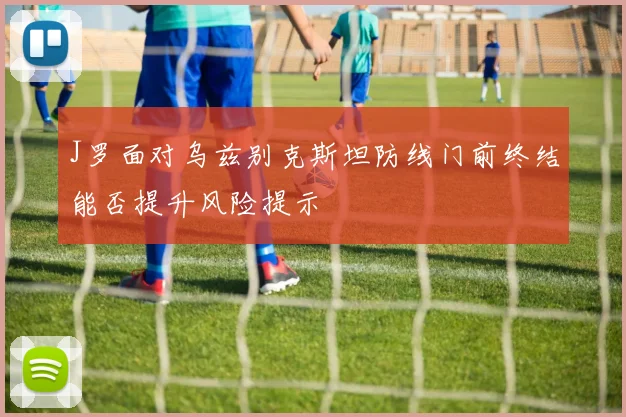 J罗面对乌兹别克斯坦防线门前终结能否提升风险提示