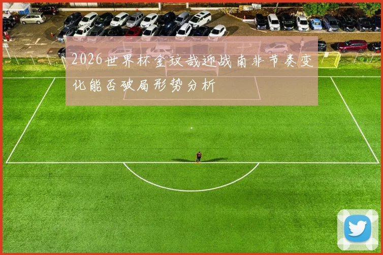2026世界杯金玟哉迎战南非节奏变化能否破局形势分析