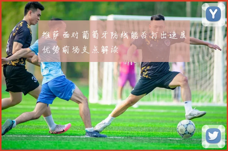 维萨面对葡萄牙防线能否打出速度优势前场支点解读