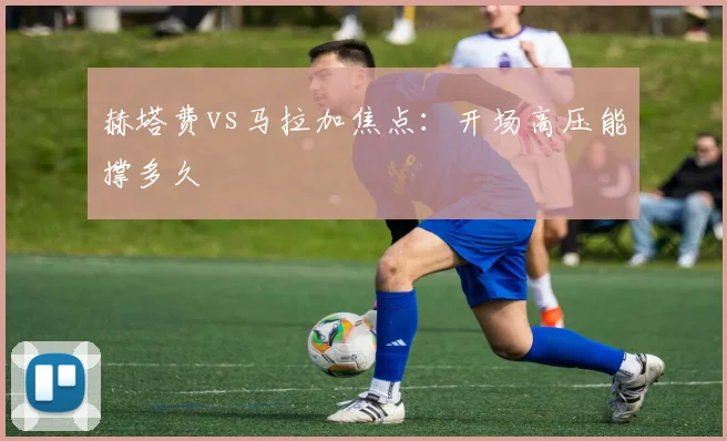 赫塔费vs马拉加焦点：开场高压能撑多久