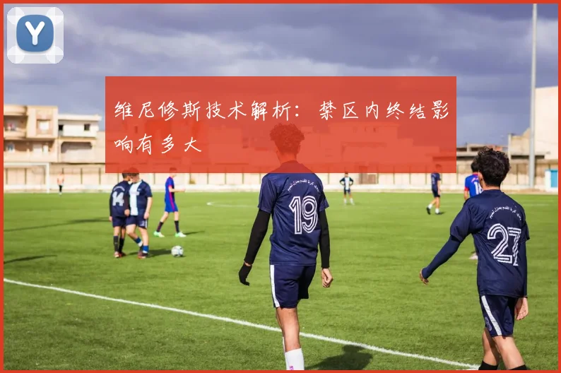 维尼修斯技术解析：禁区内终结影响有多大