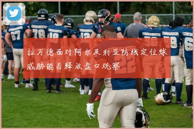 拉万德面对阿尔及利亚防线定位球威胁能否释放盘口观察