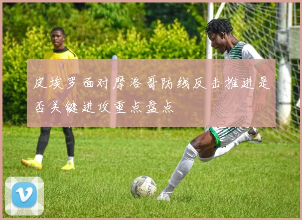 皮埃罗面对摩洛哥防线反击推进是否关键进攻重点盘点