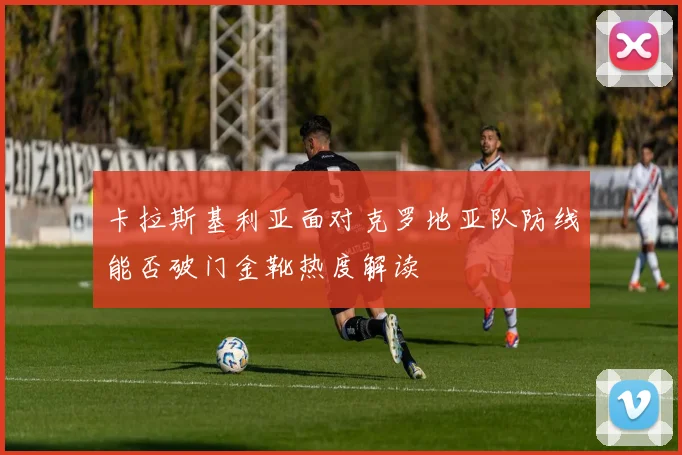 卡拉斯基利亚面对克罗地亚队防线能否破门金靴热度解读