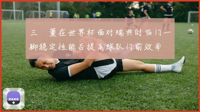 三笘薰在世界杯面对瑞典时临门一脚稳定性能否提高球队门前效率