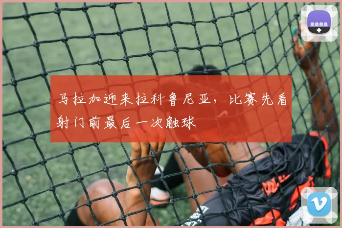 马拉加迎来拉科鲁尼亚，比赛先看射门前最后一次触球