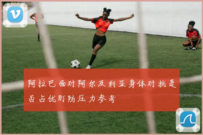 阿拉巴面对阿尔及利亚身体对抗是否占优盯防压力参考
