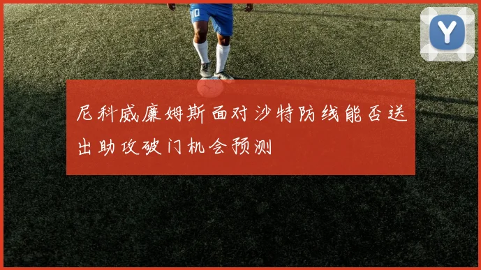 尼科威廉姆斯面对沙特防线能否送出助攻破门机会预测