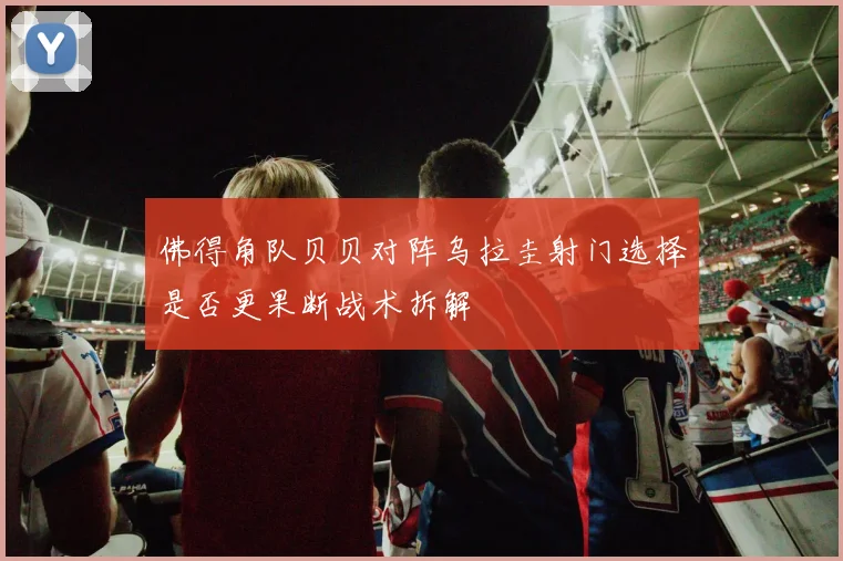 佛得角队贝贝对阵乌拉圭射门选择是否更果断战术拆解
